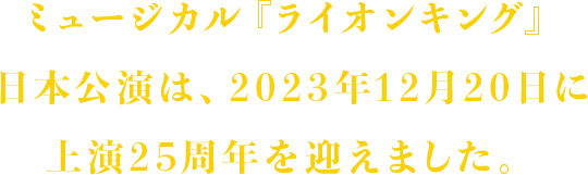 ミュージカル『ライオンキング』日本公演は、2023年12月20日に上演25周年を迎えました。