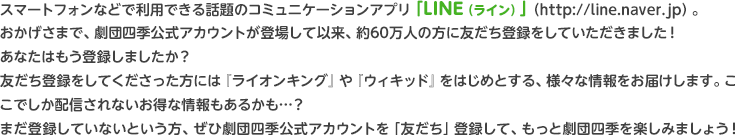 スマートフォンなどで利用できる話題のコミュニケーションアプリ「LINE(ライン)」(http://line.naver.jp)。おかげさまで、劇団四季公式アカウントが登場して以来、約60万人の方にお友だち登録をしていただきました!あなたはもう登録しましたか?お友だち登録をしてくださった方には『ライオンキング』や『ウィキッド』をはじめとする、様々な情報をお届けします。ここでしか配信されないお得な情報もあるかも…?まだ登録していないという方、ぜひ劇団四季公式アカウントを「友だち」登録して、もっと劇団四季を楽しみましょう!