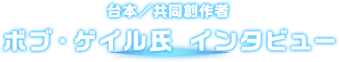 台本／共同創作者 ボブ・ゲイル氏 インタビュー