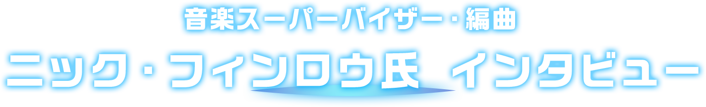  音楽スーパーバイザー・編曲 ニック・フィンロウ氏 インタビュー