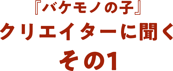 『バケモノの子』クリエイターに聞く  その1