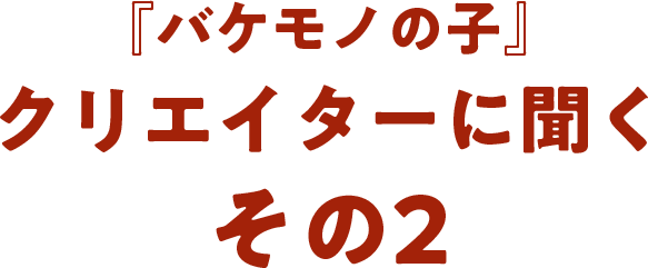 『バケモノの子』クリエイターに聞く  その2