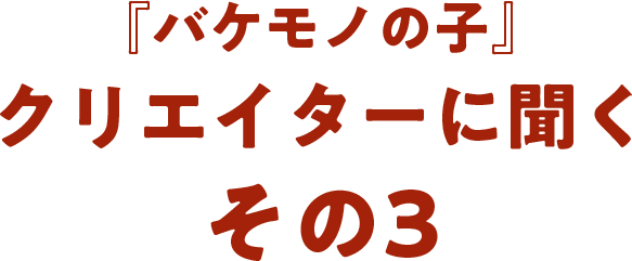 『バケモノの子』クリエイターに聞く  その3