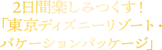 2日間楽しみつくす！ 「東京ディズニーリゾート・バケーションパッケージ」