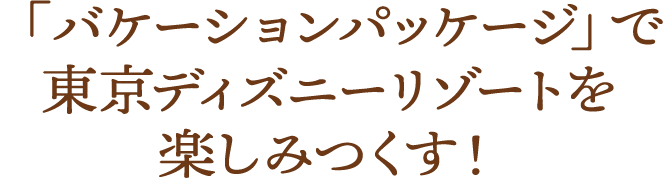 「バケーションパッケージ」で 東京ディズニーリゾートを楽しみつくす！