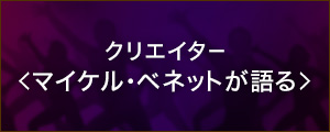 クリエイター＜マイケルベネットが語る＞