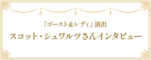 『ゴースト＆レディ』演出 スコット・シュワルツさんインタビュー
