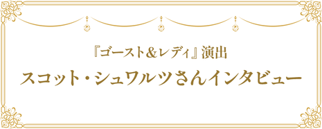 『ゴースト＆レディ』演出 スコット・シュワルツさんインタビュー