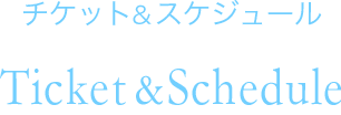 チケット＆スケジュール Ticket & Schedule