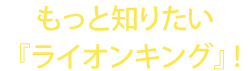 もっと知りたい『ライオンキング』！