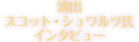 演出　スコット・シュワルツ氏インタビュー