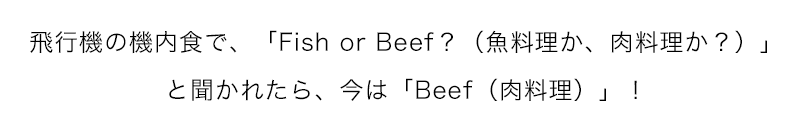 飛行機の機内食で、「Fish or Beef？」と聞かれたら、今は「Beef」