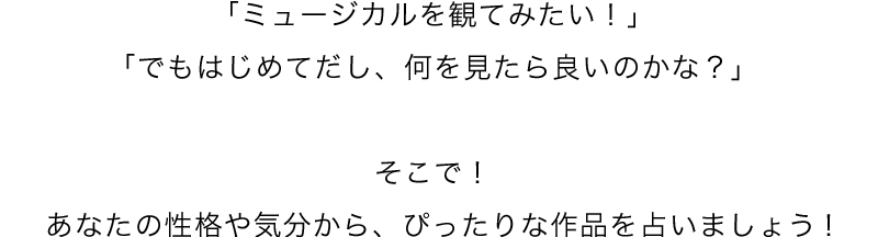 「ミュージカルを観てみたい！」 「でもはじめてだし、何を見たら良いのかな？」 そこで！ あなたの性格や気分から、ぴったりな作品を占いましょう！ 