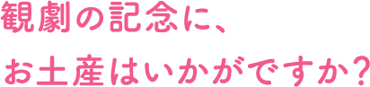 観劇の記念に、お土産はいかがですか?