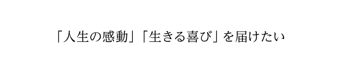 「人生の感動」「生きる喜び」を届けたい