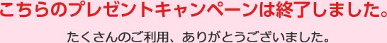 こちらのプレゼントキャンペーンは終了しました。たくさんのご利用、ありがとうございました。
