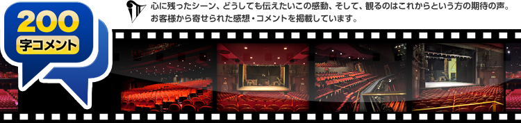 200字コメント：心に残ったシーン、どうしても伝えたいこの感動、そして、観るのはこれからという方の期待の声。お客様から寄せられた感想・コメントを掲載しています。
