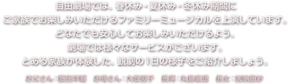 自由劇場では、春休み・夏休み・冬休み期間にご家族でお楽しみいただけるファミリーミュージカルを上演しています。どなたでも安心してお楽しみいただけるよう、劇場では様々なサービスがございます。とある家族が体験した、観劇の1日の様子をご紹介しましょう。