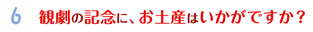 6.観劇の記念に、お土産はいかがですか？